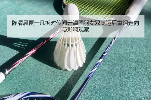 陈清晨贾一凡拆对传闻升温国羽女双奥运后重组走向与影响观察