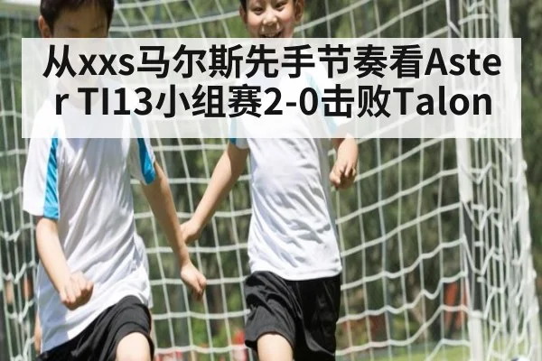 从xxs马尔斯先手节奏看Aster TI13小组赛2-0击败Talon