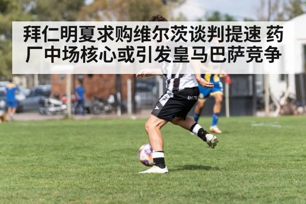 拜仁明夏求购维尔茨谈判提速 药厂中场核心或引发皇马巴萨竞争