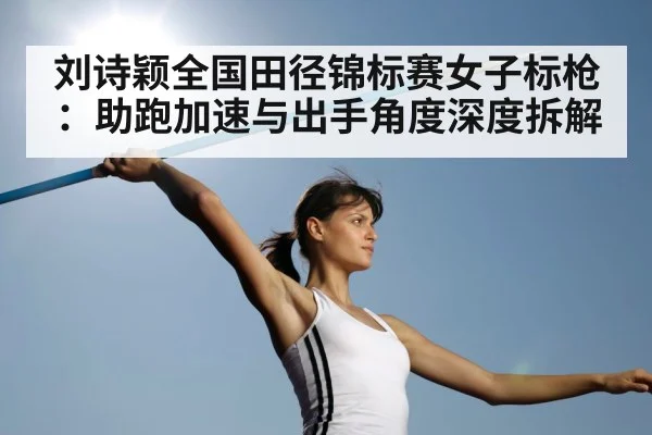 刘诗颖全国田径锦标赛女子标枪:助跑加速与出手角度深度拆解