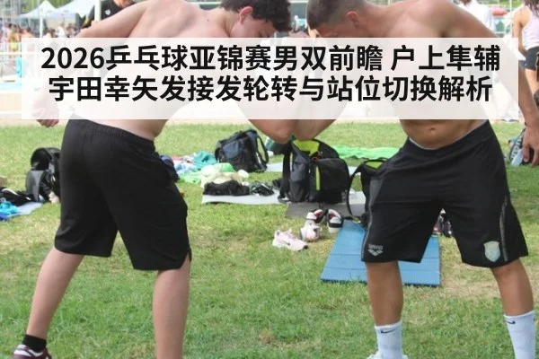 2026乒乓球亚锦赛男双前瞻 户上隼辅宇田幸矢发接发轮转与站位切换解析