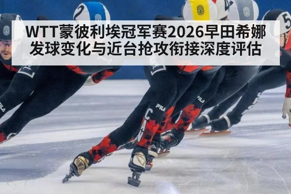 WTT蒙彼利埃冠军赛2026早田希娜发球变化与近台抢攻衔接深度评估